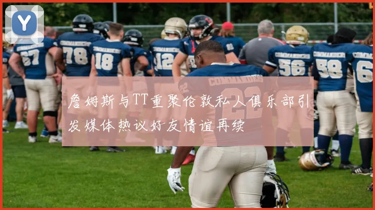 詹姆斯与TT重聚伦敦私人俱乐部引发媒体热议好友情谊再续
