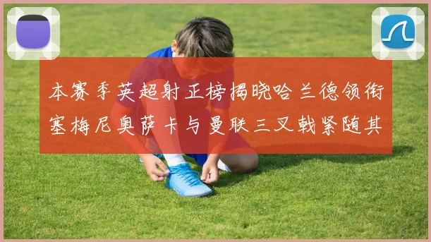 本赛季英超射正榜揭晓哈兰德领衔塞梅尼奥萨卡与曼联三叉戟紧随其后