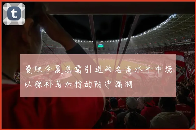 曼联今夏急需引进两名高水平中场以弥补乌加特的防守漏洞