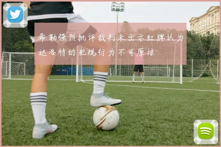 希勒强烈批评裁判未出示红牌认为达洛特的犯规行为不可原谅