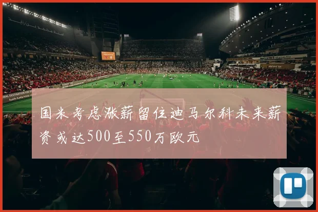 国米考虑涨薪留住迪马尔科未来薪资或达500至550万欧元
