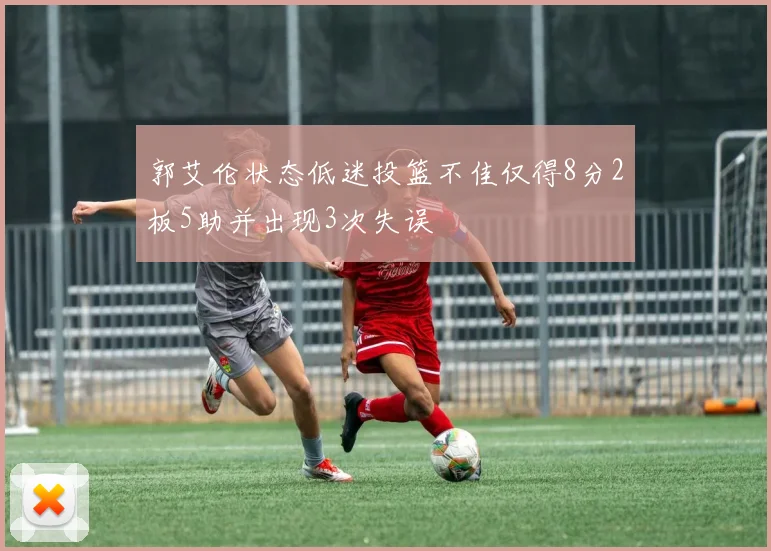 郭艾伦状态低迷投篮不佳仅得8分2板5助并出现3次失误