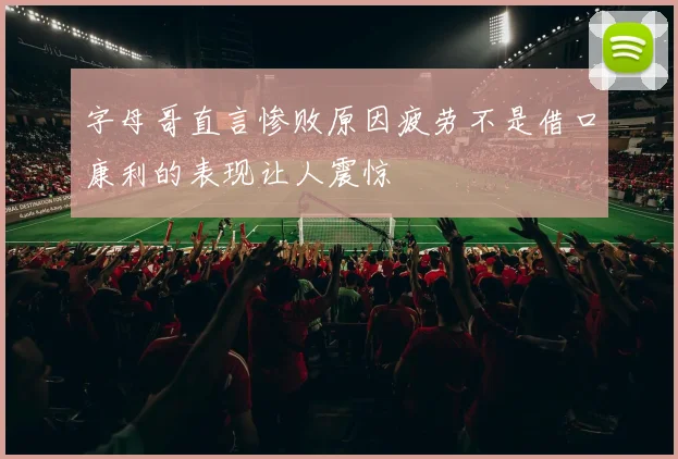 字母哥直言惨败原因疲劳不是借口康利的表现让人震惊