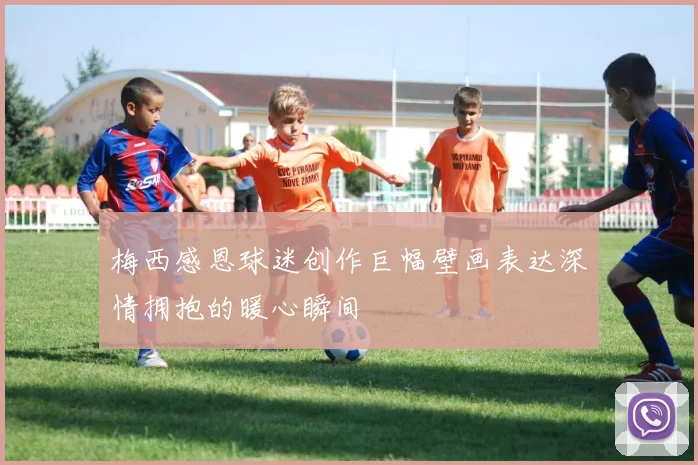 梅西感恩球迷创作巨幅壁画表达深情拥抱的暖心瞬间