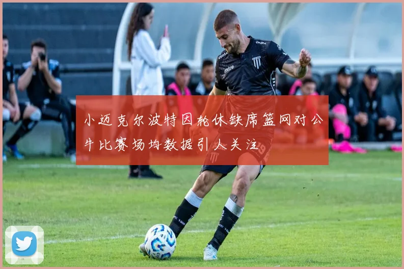 小迈克尔波特因轮休缺席篮网对公牛比赛场均数据引人关注