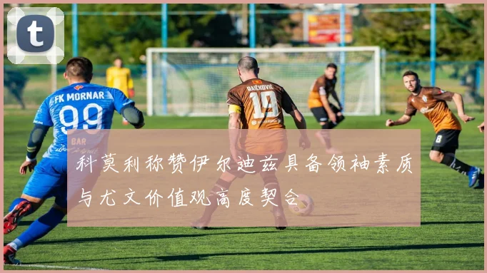 科莫利称赞伊尔迪兹具备领袖素质与尤文价值观高度契合