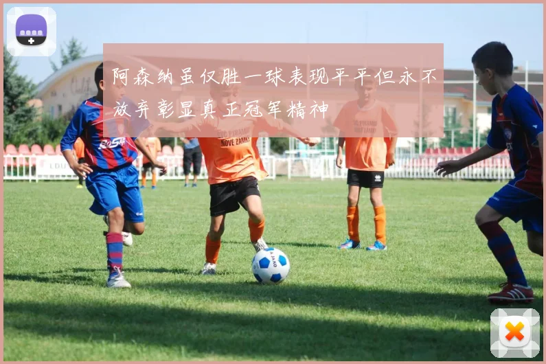 阿森纳虽仅胜一球表现平平但永不放弃彰显真正冠军精神