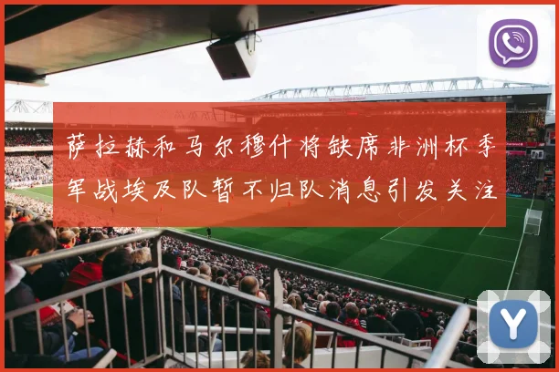 萨拉赫和马尔穆什将缺席非洲杯季军战埃及队暂不归队消息引发关注