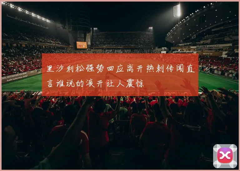 里沙利松强势回应离开热刺传闻直言谁说的滚开让人震惊