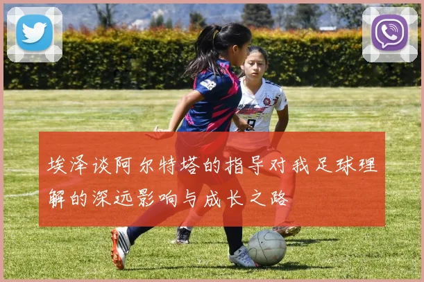 埃泽谈阿尔特塔的指导对我足球理解的深远影响与成长之路